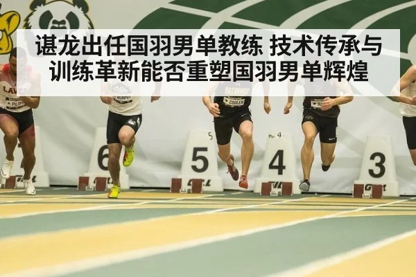 谌龙出任国羽男单教练 技术传承与训练革新能否重塑国羽男单辉煌