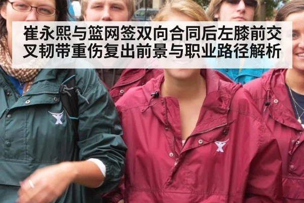 崔永熙与篮网签双向合同后左膝前交叉韧带重伤复出前景与职业路径解析